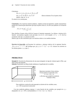 Capítulo 5: Funciones de varias variables
42
Calculamos
 2
)
,
(
)
,
(
)
,
(
)
,
( y
x
f
y
x
f
y
x
f
y
x
D xy
yy
xx 

   2
2
2
0
12
8
12
)
,
( 



 y
x
y
x
D Ahora evaluamos D en el punto crítico
0
0
)
8
)(
0
(
)
0
,
0
( 



D
El criterio no es concluyente.
Comentario.- En el ejercicio anterior podemos emplear un tipo de argumento, usando características
propias de la función para determinar que tipo de punto crítico es. En este caso podemos ver la función
como

 

 

0
4
4
2
4
4
)
,
(




 y
x
y
y
x
f
Para clasificar el punto crítico (0,0) de f usamos el siguiente argumento: Los últimos términos de la
función son menores o iguales a cero, por tanto 4
)
,
( 
y
x
f y es 4 cuando 0

x y 0

y . Así 4 es
el máximo valor de f y se alcanza en (0,0).
Observe que no sólo concluimos que es un máximo relativo si no también absoluto.
.
Ejercicio de desarrollo.- a) Encontrar los máximos y mínimos relativos de la siguiente función:
x
xy
y
x
e
z
y
x
f 12
2 2
2
)
,
,
( 


 . b) Verifique que x
xy
y
x
z
y
x
g 12
2
)
,
,
( 2
2



 alcanza sus extremos en
los mismos puntos )
,
( y
x que f .
PROBLEMAS
Ejemplo 8.- Encontrar las dimensiones de una caja rectangular sin tapa de volumen igual a 250cc. que
tiene el área más pequeña.
Solución: Realizamos un dibujo donde señalamos el significado de la variables.
Esta condición o restricción está expresado en término de las variables como:
250

xyz (ecuación de restricción)
Con esta condición podemos expresar A como función de dos variables, por ejemplo de x y y
despejando z en 250

xyz y sustituyéndola en xy
yz
xz
A 

 2
2 . Esto es
Queremos encontrar el área mínima.
El área puede ser expresada como
xy
yz
xz
A 

 2
2
y ella tiene que cumplir la condición
Volumen=250cc.
 