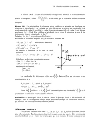 5.8 Máximos y mínimos en varias variables 45
Al evaluar D en )
17
,
2
/
23
( evidentemente nos da positivo. Entonces se alcanza un extremo
relativo en este punto y como 0
)
,
(
2
2



A
B
A
p
p
p
U
concluimos que se alcanza un mínimo relativo en
este punto.
Ejemplo 10.- Una distribuidora de alimentos quiere establecer un almacén que distribuya sus
productos en tres ciudades. Las ciudades han sido ubicadas en un sistema de coordenadas. Las
coordenadas de la ciudad A son (0,0). La ciudad B tiene coordenadas (0,2) y la ciudad C está ubicada
en el punto (1,3). ¿Dónde debe establecerse la industria con el objeto de minimizar la suma de las
distancias del almacén a las ciudades A, B y C?
Solución: Sea )
,
( y
x las coordenadas del almacén.
El cuadrado de la distancia del punto )
,
( y
x a la ciudad A está dada por:
Las coordenadas del único punto crítico son )
3
5
,
3
1
( . Falta verificar que este punto es un
máximo relativo de S.
6
)
,
( 
y
x
Sxx , 0
)
,
( 
y
x
Sxy y 6
)
,
( 
y
x
Syy
 2
)
,
(
)
,
(
)
,
(
)
,
( y
x
S
y
x
S
y
x
S
y
x
D xy
yy
xx 

Como 0
36
)
3
5
,
3
1
( 

D y 0
)
3
5
,
3
1
( 
xx
S entonces el punto con coordenadas )
3
5
,
3
1
( es el
que minimiza la suma de los cuadrados de las distancias.
Comentario.- El criterio para ubicar el almacén parece en principio no ser el más razonable, sin
embargo a nivel de cálculo permite trabajar mejor, porque no contempla las raíces de las distancias,
por otro lado, este criterio penaliza las distancias grandes.
MÍNIMOS CUADRADOS
En ocasiones tenemos unos datos )
,
( 1
1 y
x , )
,
( 2
2 y
x , )
,
( n
n y
x
 que al graficarlos parecen
estar sobre una recta. También podemos tener motivos para pensar que nuestros datos provienen de
una relación lineal b
ax
y 
 entre las variables pero que en el momento de tomar los datos se ven
  2
2
2
),
,
( y
x
A
y
x
d 
 Similarmente obtenemos
  2
2
2
)
2
(
),
,
( 

 y
x
B
y
x
d y
  2
2
2
)
3
(
)
1
(
),
,
( 


 y
x
C
y
x
d
La cantidad a minimizar es la suma de estas
distancias
2
2
2
2
2
2
)
3
(
)
1
(
)
2
(
)
,
( 







 y
x
y
x
y
x
y
x
S
Calculamos las derivadas parciales directamente:
)
1
(
2
2
2
)
,
( 


 x
x
x
y
x
Sx
)
3
(
2
)
2
(
2
2
)
,
( 



 y
y
y
y
x
Sy
Queda entonces el sistema







0
10
6
0
2
6
y
x
 