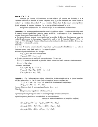 5.1 Dominio y gráfica de funciones 5
APLICACIONES
Suponga que estamos en la situación de una empresa que elabora dos productos A y B.
Podemos considerar la función de costos conjuntos )
,
( 2
1 q
q
C que representa los costos totales de
producir 1
q unidades del producto A y 2
q unidades del producto B. De manera similar podemos
definir la función de ingresos conjuntos )
,
( 2
1 q
q
I y de utilidad conjunta )
,
( 2
1 q
q
U .
El siguiente ejemplo ilustra una situación en que es fácil determinar estas funciones.
Ejemplo 4.- Una pastelería produce chocolate blanco y chocolate oscuro. El costo de material y mano
de obra por producir un kilo del chocolate blanco es 6 UM y el del oscuro es 5UM. Suponga que la
empresa tiene costos fijos semanales de 1200UM.
a) Encuentre el costo semanal como función de la cantidad de kilos de chocolates de cada tipo
producido a la semana. b) Suponga que la pastelería vende el kilo de chocolate blanco a 10UM y el
oscuro a 8UM. Obtenga la función utilidad mensual como función del número de kilos de cada tipo
producidas y vendidas a la semana.
Solución:
a) El costo de material y manos de obra por producir 1
q kilos de chocolate blanco y 2
q kilos de
chocolate oscuro están dado por 6 1
q y 5 2
q respectivamente.
El costo conjunto en este caso esta dado por

)
,
( 2
1 q
q
C Costo fijo+Costo variable
)
5
6
(
1200
)
,
( 2
1
2
1 q
q
q
q
C 


b) Primero obtendremos la función de ingreso conjunto. Es claro que

)
,
( 2
1 q
q
I Ingreso por la venta de
1
q chocolate blanco+ Ingreso total por la venta de 2
q chocolate oscuro
2
1
2
1 8
10
)
,
( q
q
q
q
I 
 .
Finalmente obtenemos

)
,
( 2
1 q
q
U )
,
(
)
,
( 2
1
2
1 q
q
C
q
q
I 

)
,
( 2
1 q
q
U 2
1 8
10 q
q  )
5
6
1200
( 2
1 q
q 



)
,
( 2
1 q
q
U 1200
3
4 2
1 
 q
q .
Ejemplo 5.- Una heladería ofrece tinitas y barquillas. Se ha estimado que si se vende la tinita a
p1UM y la barquilla a p2 UM, la ecuación de demanda de la tinita está dada por
2
1
2
1
1 10
5
300
)
,
( p
p
p
p
D 

 y la ecuación de demanda de la barquilla por
2
1
2
1
2 5
7
200
)
,
( p
p
p
p
D 

 al día.
Exprese el ingreso diario de la compañía en función de p1 y p2.
Solución:
El ingreso diario lo podemos calcular a partir de
Ingreso conjunto=Ingreso por la venta de tinita+ingreso por la venta de barquillas
Ingreso conjunto=(precio de la tinita)(número de tinitas vendidas)
+(precio de la barquilla)(número de barquillas vendidas)
)
5
7
200
(
)
10
5
300
(
)
,
( 2
1
2
2
1
1
2
1 p
p
p
p
p
p
p
p
I 





2
2
2
1
2
2
1
2
1
1
2
1 5
7
200
10
5
300
)
,
( p
p
p
p
p
p
p
p
p
p
I 





2
2
2
1
2
1
2
1
2
1 5
5
17
200
300
)
,
( p
p
p
p
p
p
p
p
I 



 .
 