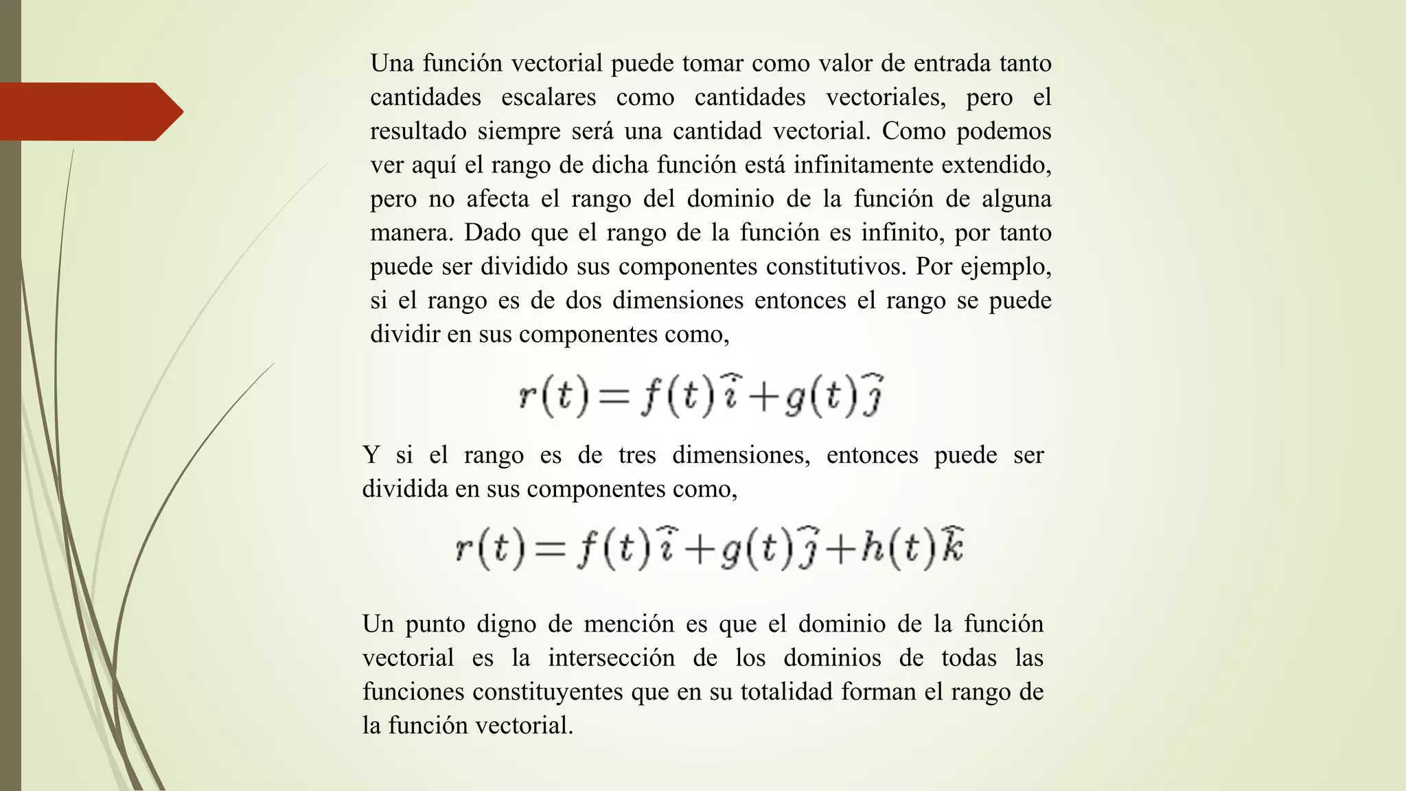 Una función vectorial puede tomar como valor de entrada tanto
cantidades escalares como cantidades vectoriales, pero el
resultado siempre será una cantidad vectorial. Como podemos
ver aquí el rango de dicha función está infinitamente extendido,
pero no afecta el rango del dominio de la función de alguna
manera. Dado que el rango de la función es infinito, por tanto
puede ser dividido sus componentes constitutivos. Por ejemplo,
si el rango es de dos dimensiones entonces el rango se puede
dividir en sus componentes como,
Y si el rango es de tres dimensiones, entonces puede ser
dividida en sus componentes como,
Un punto digno de mención es que el dominio de la función
vectorial es la intersección de los dominios de todas las
funciones constituyentes que en su totalidad forman el rango de
la función vectorial.
 