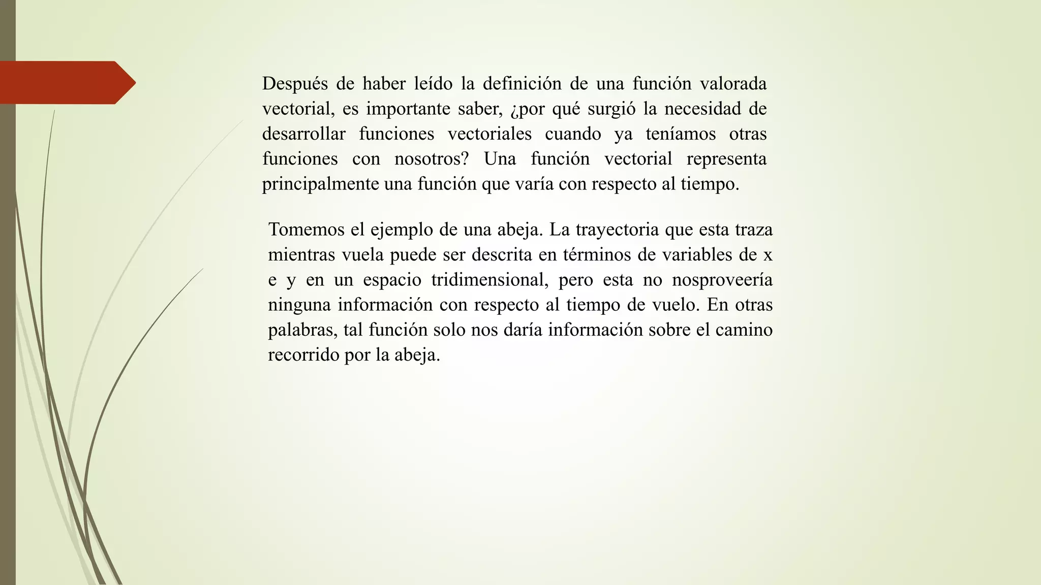 Después de haber leído la definición de una función valorada
vectorial, es importante saber, ¿por qué surgió la necesidad de
desarrollar funciones vectoriales cuando ya teníamos otras
funciones con nosotros? Una función vectorial representa
principalmente una función que varía con respecto al tiempo.
Tomemos el ejemplo de una abeja. La trayectoria que esta traza
mientras vuela puede ser descrita en términos de variables de x
e y en un espacio tridimensional, pero esta no nosproveería
ninguna información con respecto al tiempo de vuelo. En otras
palabras, tal función solo nos daría información sobre el camino
recorrido por la abeja.
 