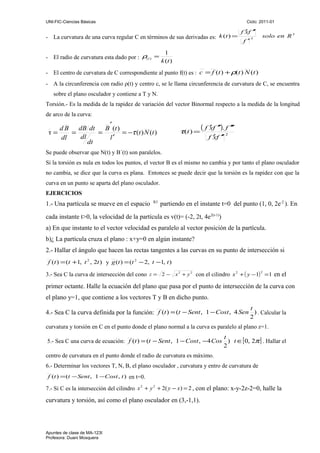 UNI-FIC-Ciencias Básicas

Ciclo: 2011-01

- La curvatura de una curva regular C en términos de sus derivadas es: k (t ) =
- El radio de curvatura esta dado por : ρ( t ) =

′ ′
f xf ′
f′

3

solo en R 3

1
k (t )

- El centro de curvatura de C correspondiente al punto f(t) es : c = f (t ) + ρ(t ) N (t )
- A la circunferencia con radio ρ(t) y centro c, se le llama circunferencia de curvatura de C, se encuentra
sobre el plano osculador y contiene a T y N.
Torsión.- Es la medida de la rapidez de variación del vector Binormal respecto a la medida de la longitud
de arco de la curva:

′
dB dt
dB
B (t )
τ=
=
=
= −τ (t ) N (t )
dl
dl
l′
dt

τ(t ) =

′ ′
′
( f xf ′ ). f ′′
′ ′
f xf ′

2

Se puede observar que N(t) y B´(t) son paralelos.
Si la torsión es nula en todos los puntos, el vector B es el mismo no cambia y por tanto el plano osculador
no cambia, se dice que la curva es plana. Entonces se puede decir que la torsión es la rapidez con que la
curva en un punto se aparta del plano osculador.
EJERCICIOS

1.- Una partícula se mueve en el espacio

R3

partiendo en el instante t=0 del punto (1, 0, 2e-2 ). En

cada instante t>0, la velocidad de la partícula es v(t)= (-2, 2t, 4e2(t-1))
a) En que instante to el vector velocidad es paralelo al vector posición de la partícula.
b)¿ La partícula cruza el plano : x+y=0 en algún instante?
2.- Hallar el ángulo que hacen las rectas tangentes a las curvas en su punto de intersección si
f (t ) = (t +1, t 2 , 2t ) y g (t ) = (t 2 − 2, t −1, t )
2
3.- Sea C la curva de intersección del cono z = 2 − x 2 + y 2 con el cilindro x 2 + ( y − 1) = 1 en el

primer octante. Halle la ecuación del plano que pasa por el punto de intersección de la curva con
el plano y=1, que contiene a los vectores T y B en dicho punto.
t
2

4.- Sea C la curva definida por la función: f (t ) = (t − Sent , 1 − Cost , 4 Sen ) . Calcular la
curvatura y torsión en C en el punto donde el plano normal a la curva es paralelo al plano z=1.

t
5.- Sea C una curva de ecuación: f (t ) = (t − Sent , 1 − Cost , − 4 Cos ) t ∈[ 0, 2π ] . Hallar el
2
centro de curvatura en el punto donde el radio de curvatura es máximo.
6.- Determinar los vectores T, N, B, el plano osculador , curvatura y entro de curvatura de
f (t ) = (t − Sent , 1 −Cost , t ) en t=0.

7.- Si C es la intersección del cilindro x 2 + y 2 + 2( y − x ) = 2 , con el plano: x-y-2z-2=0, halle la

curvatura y torsión, así como el plano osculador en (3,-1,1).

Apuntes de clase de MA-123I
Profesora: Duani Mosquera

 