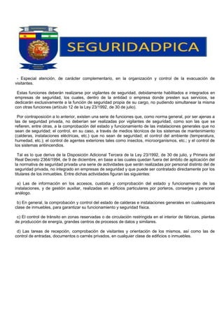 - Especial atención, de carácter complementario, en la organización y control de la evacuación de
visitantes.
Estas funciones deberán realizarse por vigilantes de seguridad, debidamente habilitados e integrados en
empresas de seguridad, los cuales, dentro de la entidad o empresa donde presten sus servicios, se
dedicarán exclusivamente a la función de seguridad propia de su cargo, no pudiendo simultanear la misma
con otras funciones (artículo 12 de la Ley 23/1992, de 30 de julio).
Por contraposición a lo anterior, existen una serie de funciones que, como norma general, por ser ajenas a
las de seguridad privada, no deberían ser realizadas por vigilantes de seguridad, como son las que se
refieren, entre otras, a la comprobación del estado y funcionamiento de las instalaciones generales que no
sean de seguridad; el control, en su caso, a través de medios técnicos de los sistemas de mantenimiento
(calderas, instalaciones eléctricas, etc.) que no sean de seguridad; el control del ambiente (temperatura,
humedad, etc.); el control de agentes exteriores tales como insectos, microorganismos, etc.; y el control de
los sistemas antiincendios.
Tal es lo que deriva de la Disposición Adicional Tercera de la Ley 23/1992, de 30 de julio, y Primera del
Real Decreto 2364/1994, de 9 de diciembre, en base a las cuales quedan fuera del ámbito de aplicación del
la normativa de seguridad privada una serie de actividades que serán realizadas por personal distinto del de
seguridad privada, no integrado en empresas de seguridad y que puede ser contratado directamente por los
titulares de los inmuebles. Entre dichas actividades figuran las siguientes:
a) Las de información en los accesos, custodia y comprobación del estado y funcionamiento de las
instalaciones, y de gestión auxiliar, realizadas en edificios particulares por porteros, conserjes y personal
análogo.
b) En general, la comprobación y control del estado de calderas e instalaciones generales en cualesquiera
clase de inmuebles, para garantizar su funcionamiento y seguridad física.
c) El control de tránsito en zonas reservadas o de circulación restringida en el interior de fábricas, plantas
de producción de energía, grandes centros de procesos de datos y similares.
d) Las tareas de recepción, comprobación de visitantes y orientación de los mismos, así como las de
control de entradas, documentos o carnés privados, en cualquier clase de edificios o inmuebles.
 