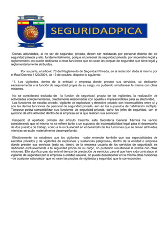 Dichas actividades, al no ser de seguridad privada, deben ser realizadas por personal distinto del de
seguridad privada y ello, fundamentalmente, porque el personal de seguridad privada, por imperativo legal y
reglamentario, no puede dedicarse a otras funciones que no sean las propias de seguridad que tiene legal y
reglamentariamente atribuidas.
Por su parte, el artículo 70 del Reglamento de Seguridad Privada, en la redacción dada al mismo por
el Real Decreto 1123/2001, de 19 de octubre, dispone lo siguiente:
“1. Los vigilantes, dentro de la entidad o empresa donde presten sus servicios, se dedicarán
exclusivamente a la función de seguridad propia de su cargo, no pudiendo simultanear la misma con otras
misiones.
No se considerará excluida de la función de seguridad, propia de los vigilantes, la realización de
actividades complementarias, directamente relacionadas con aquélla e imprescindibles para su efectividad.
Las funciones de escolta privado, vigilante de explosivos y detective privado son incompatibles entre sí y
con las demás funciones de personal de seguridad privada, aún en los supuestos de habilitación múltiple.
Tampoco podrá compatibilizar sus funciones de seguridad privada, salvo los jefes de seguridad, con el
ejercicio de otra actividad dentro de la empresa en la que realicen sus servicios”.
Respecto al apartado primero del artículo trascrito, esta Secretaría General Técnica ha venido
considerando que el mismo no se refiere tanto a un supuesto de incompatibilidad legal para el desempeño
de dos puestos de trabajo, como a la exclusividad en el desarrollo de las funciones que se tienen atribuidas
mientras se están materialmente desempeñando.
Efectivamente, se establece que los vigilantes -cabe entender también que sus especialidades de
escoltas privados y de vigilantes de explosivos y sustancias peligrosas-, dentro de la entidad o empresa
donde presten sus servicios (esto es, dentro de la empresa usuaria de los servicios de seguridad), se
dedicarán exclusivamente a la seguridad propia de su cargo, no pudiendo simultanear la misma con otras
misiones. Ello significa que, durante el tiempo de prestación de servicios para el que haya sido contratado el
vigilante de seguridad por la empresa o entidad usuaria, no puede desempeñar en la misma otras funciones
–de cualquier naturaleza- que no sean las propias de vigilancia y seguridad que le corresponden.
 