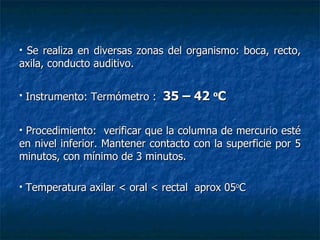 Se realiza en diversas zonas del organismo: boca, recto, axila, conducto auditivo. Instrumento: Termómetro :  35 – 42  o C Procedimiento:  verificar que la columna de mercurio esté en nivel inferior. Mantener contacto con la superficie por 5 minutos, con mínimo de 3 minutos. Temperatura axilar < oral < rectal  aprox 05 o C 