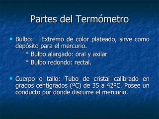 Partes del Termómetro Bulbo: Extremo de color plateado, sirve como depósito para el mercurio. * Bulbo alargado: oral y axilar * Bulbo redondo: rectal. Cuerpo o tallo: Tubo de cristal calibrado en grados centígrados (ºC) de 35 a 42ºC. Posee un conducto por donde discurre el mercurio. 