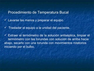 Procedimiento de Temperatura Bucal         Lavarse las manos y preparar el equipo.    Trasladar el equipo a la unidad del paciente.   Extraer el termómetro de la solución antiséptica, limpiar el  termómetro con las torundas con solución de arriba hacia  abajo, secarlo con una torunda con movimientos rotatorios  iniciando por el bulbo. 