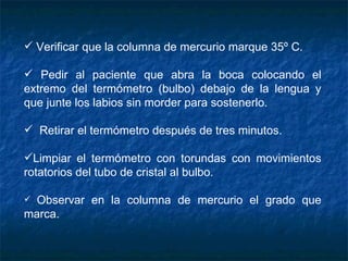 Verificar que la columna de mercurio marque 35º C. Pedir al paciente que abra la boca colocando el extremo del termómetro (bulbo) debajo de la lengua y que junte los labios sin morder para sostenerlo.    Retirar el termómetro después de tres minutos.   Limpiar el termómetro con torundas con movimientos rotatorios del tubo de cristal al bulbo. Observar en la columna de mercurio el grado que marca. 