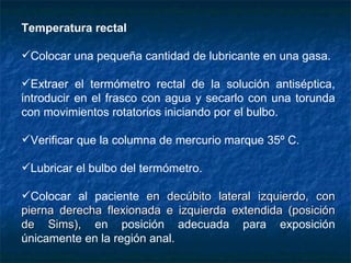 Temperatura rectal Colocar una pequeña cantidad de lubricante en una gasa. Extraer el termómetro rectal de la solución antiséptica, introducir en el frasco con agua y secarlo con una torunda con movimientos rotatorios iniciando por el bulbo. Verificar que la columna de mercurio marque 35º C. Lubricar el bulbo del termómetro. Colocar  al paciente  en decúbito lateral izquierdo, con pierna derecha flexionada e izquierda extendida (posición de Sims),  en posición adecuada para exposición únicamente en la región anal.  