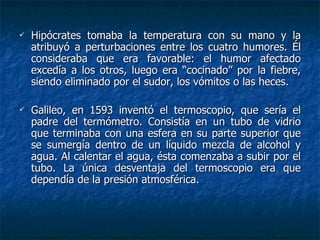 Hipócrates tomaba la temperatura con su mano y la atribuyó a perturbaciones entre los cuatro humores. Él consideraba que era favorable: el humor afectado excedía a los otros, luego era “cocinado” por la fiebre, siendo eliminado por el sudor, los vómitos o las heces. Galileo, en 1593 inventó el termoscopio, que sería el padre del termómetro. Consistía en un tubo de vidrio que terminaba con una esfera en su parte superior que se sumergía dentro de un líquido mezcla de alcohol y agua. Al calentar el agua, ésta comenzaba a subir por el tubo. La única desventaja del termoscopio era que dependía de la presión atmosférica. 