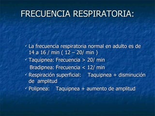 FRECUENCIA RESPIRATORIA: La frecuencia respiratoria normal en adulto es de 14 a 16 / min ( 12 – 20/ min ) Taquipnea: Frecuencia > 20/ min  Bradipnea: Frecuencia < 12/ min Respiración superficial:  Taquipnea + disminución de  amplitud Polipnea: Taquipnea + aumento de amplitud 