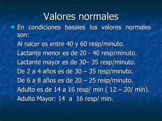 Valores normales En condiciones basales los valores normales   son: Al nacer  es entre 40 y 60 resp/minuto.  Lactante menor es de 20 - 40  resp/minuto. Lactante mayor es de 30– 35  resp/minuto. De 2 a 4 años  es de 30 – 35  resp/minuto.   De 6 a 8 años  es de 20 – 25  resp/minuto.   Adulto es de  14 a 16 resp/ min ( 12 – 20/ min). Adulto Mayor : 14  a  16  resp/ min. 