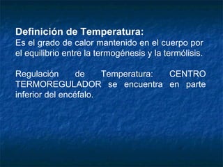 Definición de Temperatura: Es el grado de calor mantenido en el cuerpo por  el equilibrio entre la termogénesis y la termólisis. Regulación de Temperatura: CENTRO TERMOREGULADOR se encuentra en parte inferior del encéfalo. 