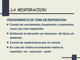 22
LA RESPIRACION
PROCEDIMIENTO DE TOMA DE RESPIRACION:
Cuente los movimientos (inspiración y espiración)
como una sola respiración
Evidenciar la elevación y/o descenso del tórax y/o
abdomen.
Cuente las respiraciones por un minuto.
En caso de víctima inconsciente realice la
maniobra: ver - escuchar - sentir
 