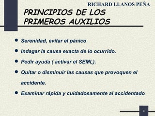4
PRINCIPIOS DE LOS
PRIMEROS AUXILIOS
 Serenidad, evitar el pánico
 Indagar la causa exacta de lo ocurrido.
 Pedir ayuda ( activar el SEML).
 Quitar o disminuir las causas que provoquen el
accidente.
 Examinar rápida y cuidadosamente al accidentado
RICHARD LLANOS PEÑA
 
