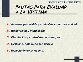 5
PAUTAS PARA EVALUAR
A LA VICTIMA
A: Vía aérea permeable y control de columna cervical
B : Respiración y Ventilación.
C : Circulación y control de Hemorragias.
D : Evaluar el estado de conciencia.
E : Exposición de la víctima.
RICHARD LLANOS PEÑA
 