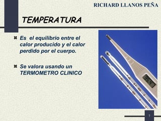 7
TEMPERATURA
Es el equilibrio entre el
calor producido y el calor
perdido por el cuerpo.
Se valora usando un
TERMOMETRO CLINICO
RICHARD LLANOS PEÑA
 