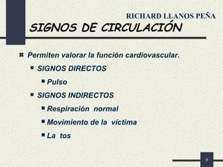 9
SIGNOS DE CIRCULACIÓN
Permiten valorar la función cardiovascular.
 SIGNOS DIRECTOS
 Pulso
 SIGNOS INDIRECTOS
 Respiración normal
 Movimiento de la víctima
 La tos
RICHARD LLANOS PEÑA
 