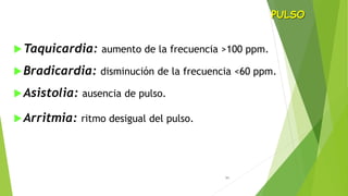 11
Taquicardia: aumento de la frecuencia >100 ppm.
Bradicardia: disminución de la frecuencia <60 ppm.
Asistolia: ausencia de pulso.
Arritmia: ritmo desigual del pulso.
PULSO
 