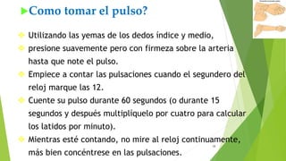 12
Como tomar el pulso?
 Utilizando las yemas de los dedos índice y medio,
 presione suavemente pero con firmeza sobre la arteria
hasta que note el pulso.
 Empiece a contar las pulsaciones cuando el segundero del
reloj marque las 12.
 Cuente su pulso durante 60 segundos (o durante 15
segundos y después multiplíquelo por cuatro para calcular
los latidos por minuto).
 Mientras esté contando, no mire al reloj continuamente,
más bien concéntrese en las pulsaciones.
 