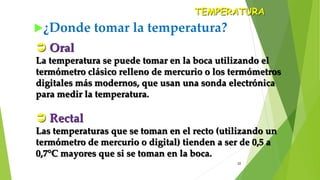 22
¿Donde tomar la temperatura?
TEMPERATURA
 Oral
La temperatura se puede tomar en la boca utilizando el
termómetro clásico relleno de mercurio o los termómetros
digitales más modernos, que usan una sonda electrónica
para medir la temperatura.
 Rectal
Las temperaturas que se toman en el recto (utilizando un
termómetro de mercurio o digital) tienden a ser de 0,5 a
0,7°C mayores que si se toman en la boca.
 