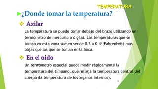 23
¿Donde tomar la temperatura?
TEMPERATURA
 Axilar
La temperatura se puede tomar debajo del brazo utilizando un
termómetro de mercurio o digital. Las temperaturas que se
toman en esta zona suelen ser de 0,3 a 0,4(Fahrenheit) más
bajas que las que se toman en la boca.
 En el oído
Un termómetro especial puede medir rápidamente la
temperatura del tímpano, que refleja la temperatura central del
cuerpo (la temperatura de los órganos internos).
 