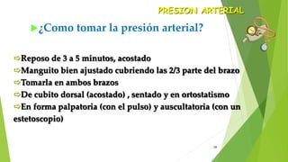 28
¿Como tomar la presión arterial?
PRESION ARTERIAL
Reposo de 3 a 5 minutos, acostado
Manguito bien ajustado cubriendo las 2/3 parte del brazo
Tomarla en ambos brazos
De cubito dorsal (acostado) , sentado y en ortostatismo
En forma palpatoria (con el pulso) y auscultatoria (con un
estetoscopio)
 