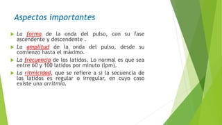 Aspectos importantes
 La forma de la onda del pulso, con su fase
ascendente y descendente .
 La amplitud de la onda del pulso, desde su
comienzo hasta el máximo.
 La frecuencia de los latidos. Lo normal es que sea
entre 60 y 100 latidos por minuto (lpm).
 La ritmicidad, que se refiere a si la secuencia de
los latidos es regular o irregular, en cuyo caso
existe una arritmia.
 