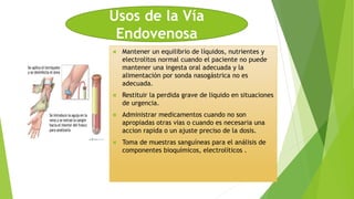  Mantener un equilibrio de líquidos, nutrientes y
electrolitos normal cuando el paciente no puede
mantener una ingesta oral adecuada y la
alimentación por sonda nasogástrica no es
adecuada.
 Restituir la perdida grave de liquido en situaciones
de urgencia.
 Administrar medicamentos cuando no son
apropiadas otras vias o cuando es necesaria una
accion rapida o un ajuste preciso de la dosis.
 Toma de muestras sanguíneas para el análisis de
componentes bioquímicos, electrolíticos .
Usos de la Vía
Endovenosa
 