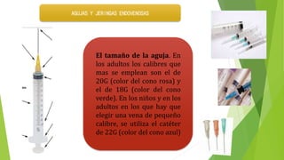 El tamaño de la aguja. En
los adultos los calibres que
mas se emplean son el de
20G (color del cono rosa) y
el de 18G (color del cono
verde). En los niños y en los
adultos en los que hay que
elegir una vena de pequeño
calibre, se utiliza el catéter
de 22G (color del cono azul)
AGUJAS Y JERINGAS ENDOVENOSAS
 