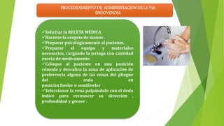 PROCEDIDIMIENTO DE ADMINISTRACION DE LA VIA
ENDOVENOSA
Solicitar la RECETA MEDICA
Hacerse la asepsia de manos .
Preparar psicológicamente al paciente.
Preparar el equipo y materiales
necesarios, cargando la jeringa con cantidad
exacta de medicamento
Coloque al paciente en una posición
cómoda y descubra la zona de aplicación de
preferencia alguna de las venas del pliegue
del codo en
posición fowler o semifowler
Seleccionar la vena palpándolo con el dedo
índice para reconocer su dirección ,
profundidad y grosor .
 