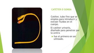 CATÉTER O SONDA
Catéter, tubo fino que se
emplea para introducir y
extraer fluidos en el
cuerpo.
El catéter urinario,
diseñado para penetrar por
la uretra
 fue el primero en ser
utilizado.
 