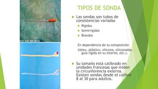 TIPOS DE SONDA
 Las sondas son tubos de
consistencias variadas
 Rígidos
 Semirrígidos
 Blandos
En dependencia de su composición
(látex, plástico, silicona, siliconadas,
guía rígida en su interior, etc.).
 Su tamaño está calibrado en
unidades francesas que miden
la circunferencia externa.
Existen sondas desde el calibre
8 al 30 para adultos.
 