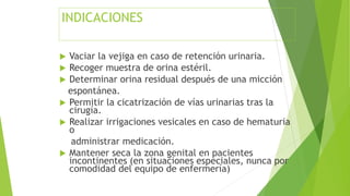 INDICACIONES
 Vaciar la vejiga en caso de retención urinaria.
 Recoger muestra de orina estéril.
 Determinar orina residual después de una micción
espontánea.
 Permitir la cicatrización de vías urinarias tras la
cirugía.
 Realizar irrigaciones vesicales en caso de hematuria
o
administrar medicación.
 Mantener seca la zona genital en pacientes
incontinentes (en situaciones especiales, nunca por
comodidad del equipo de enfermería)
 
