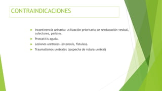 CONTRAINDICACIONES
 Incontinencia urinaria: utilización prioritaria de reeducación vesical,
colectores, pañales.
 Prostatitis aguda.
 Lesiones uretrales (estenosis, fístulas).
 Traumatismos uretrales (sospecha de rotura uretral)
 