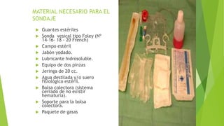 MATERIAL NECESARIO PARA EL
SONDAJE
 Guantes estériles
 Sonda vesical tipo Foley (Nº
14-16- 18 - 20 French)
 Campo estéril
 Jabón yodado.
 Lubricante hidrosoluble.
 Equipo de dos pinzas
 Jeringa de 20 cc.
 Agua destilada y/o suero
fisiológico estéril.
 Bolsa colectora (sistema
cerrado de no existir
hematuria).
 Soporte para la bolsa
colectora.
 Paquete de gasas
 
