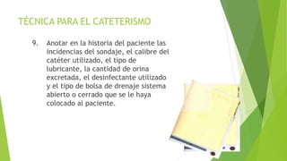 TÉCNICA PARA EL CATETERISMO
9. Anotar en la historia del paciente las
incidencias del sondaje, el calibre del
catéter utilizado, el tipo de
lubricante, la cantidad de orina
excretada, el desinfectante utilizado
y el tipo de bolsa de drenaje sistema
abierto o cerrado que se le haya
colocado al paciente.
 