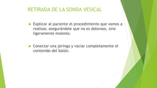 RETIRADA DE LA SONDA VESICAL
 Explicar al paciente el procedimiento que vamos a
realizar, asegurándole que no es doloroso, sino
ligeramente molesto.
 Conectar una jeringa y vaciar completamente el
contenido del balón.
 