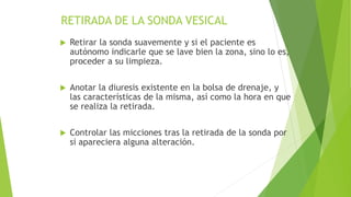 RETIRADA DE LA SONDA VESICAL
 Retirar la sonda suavemente y si el paciente es
autónomo indicarle que se lave bien la zona, sino lo es,
proceder a su limpieza.
 Anotar la diuresis existente en la bolsa de drenaje, y
las características de la misma, así como la hora en que
se realiza la retirada.
 Controlar las micciones tras la retirada de la sonda por
si apareciera alguna alteración.
 