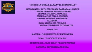 “AÑO DE LA UNIDAD, LA PAZ Y EL DESARROLLO”
INTEGRANTES: RUTH ESPERANZA BARBARAN LINARES
SHANETH MELIZA ALVARADO PEREZ
CESAR SANANCINA TUANAMA
ERICK SANTOS TELLO CORONEL
SANDRA TENAZOA MOSOMBITE
ELIASAMA
RUDY USHIÑAHUA PANDURO
ALISON FERNANDEZ ESTHOMEYER
GRUPO: 04
MATERIA: FUNDAMENTOS DE ENFERMERIA
TEMA: “FUNCIONES VITALES”
DOCENTE: LIC. JULIO CESAR RENGIFO TORRES
CARRERA: ENFERMERIA TECNICA
 