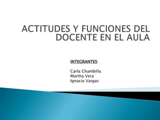 ACTITUDES Y FUNCIONES DEL DOCENTE EN EL AULA INTEGRANTES: Carla Chambilla Martha Vera Ignacio Vargas 
