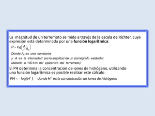 La magnitud de un terremoto se mide a través de la escala de Richter, cuya
expresión está determinada por una función logarítmica:
 R   log A
             A0
 Donde A0 es una constante
 y A es la intensidad (es la amplitud de un sismógrafo estándar,
 ubicado a 100 km del epicentro del terremoto)
El PH determina la concentración de iones de hidrógeno, utilizando
una función logarítmica es posible realizar este cálculo:
PH     log( H )   donde H es la concentración de iones de hidrógeno
 