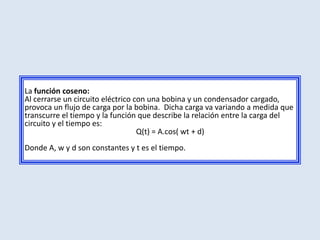 La función coseno:
Al cerrarse un circuito eléctrico con una bobina y un condensador cargado,
provoca un flujo de carga por la bobina. Dicha carga va variando a medida que
transcurre el tiempo y la función que describe la relación entre la carga del
circuito y el tiempo es:
                                   Q(t) = A.cos( wt + d)
Donde A, w y d son constantes y t es el tiempo.
 