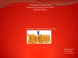 Universidad “Fermín Toro”
Escuela de Comunicación Social.
Opinión Pública.

Funciones y clasificación de un Líder.

Elaborado Por :
Johan Rojas.
C.I: 14.175.473

 