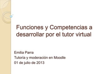 Funciones y Competencias a
desarrollar por el tutor virtual
Emilia Parra
Tutoría y moderación en Moodle
01 de julio de 2013
 