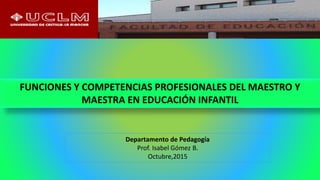 Departamento de Pedagogía
Prof. Isabel Gómez B.
Octubre,2015
FUNCIONES Y COMPETENCIAS PROFESIONALES DEL MAESTRO Y
MAESTRA EN EDUCACIÓN INFANTIL
 
