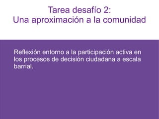 Tarea desafío 2:
Una aproximación a la comunidad
Reflexión entorno a la participación activa en
los procesos de decisión ciudadana a escala
barrial.
 