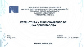 Bachiller:
Villarroel, Luis C.I: 21.080.301
REPUBLICA BOLIVARIANA DE VENEZUELA
INSTITUTO UNIVERSITARIO POLITECNICO SANTIAGO MARIÑO
PORLAMAR, ESTADO NUEVA ESPARTA
CARRERA: ARQUITECTURA
INFORMATICA (4101224)
Porlamar, Junio de 2020
ESTRUCTURA Y FUNCIONAMIENTO DE
UNA COMPUTADORA
Prof.:
Carly Tineo.
 