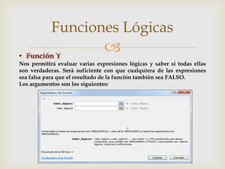 Funciones Lógicas


Nos permitirá evaluar varias expresiones lógicas y saber si todas ellas
son verdaderas. Será suficiente con que cualquiera de las expresiones
sea falsa para que el resultado de la función también sea FALSO.
Los argumentos son los siguientes:

 