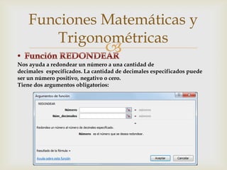 Funciones Matemáticas y
Trigonométricas



Nos ayuda a redondear un número a una cantidad de
decimales especificados. La cantidad de decimales especificados puede
ser un número positivo, negativo o cero.
Tiene dos argumentos obligatorios:

 